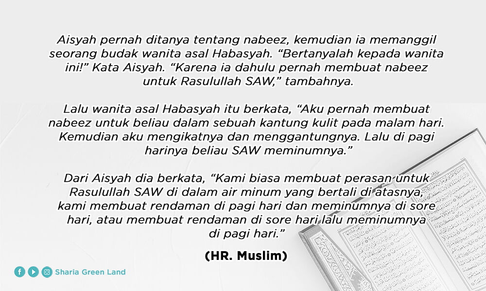 Aisyah pernah ditanya tentang nabidz, kemudian ia memanggil seorang budak wanita asal Habasyah. “Bertanyalah kepada wanita ini!” Kata Aisyah. “Karena ia dahulu pernah membuat nabidz untuk Rasulullah SAW,” tambahnya.  Lalu wanita asal Habasyah itu berkata, “Aku pernah membuat nabidz untuk beliau dalam sebuah kantung kulit pada malam hari. Kemudian aku mengikatnya dan menggantungnya. Lalu di pagi harinya beliau SAW meminumnya.”  Dari Aisyah dia berkata, “Kami biasa membuat perasan untuk Rasulullah SAW di dalam air minum yang bertali di atasnya, kami membuat rendaman di pagi hari dan meminumnya di sore hari, atau membuat rendaman di sore hari lalu meminumnya di pagi hari.” (H.R. Muslim)